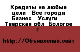 Кредиты на любые цели - Все города Бизнес » Услуги   . Тверская обл.,Бологое г.